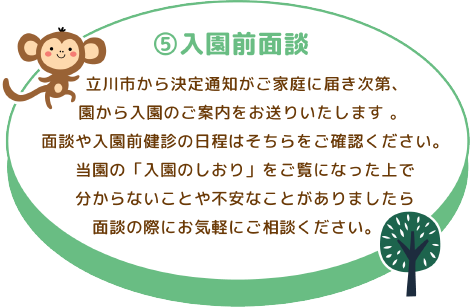 ⑤入園前面談 立川市から決定通知がご家庭に届き次第、園から入園のご案内をお送りいたします 。 面談や入園前健診の日程はそちらをご確認ください。 当園の「入園のしおり」をご覧になった上で分からないことや不安なことがありましたら面談の際にお気軽にご相談ください。