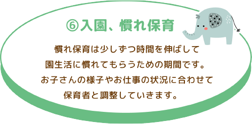 ⑥ 入園、慣れ保育
慣れ保育は少しずつ時間を伸ばして園生活に慣れてもらうための期間です。お子さんの様子 やお仕事の状況に合わせて保育者と調整していきます。