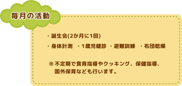 毎月の活動
誕生会(2か月に1回)/身体計測/1歳児健診/避難訓練/布団乾燥
※不定期に食育指導やクッキング保育、
保健指導や園外保育なども行います。